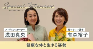 フィギュアスケーターの浅田真央さんと元マラソン選手の有森裕子さんスペシャルインタビュー！健康な体と生きる姿勢